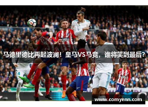 马德里德比再起波澜！皇马VS马竞，谁将笑到最后？